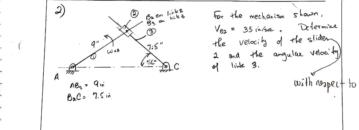 Ba on link2
for the mechani som 5
shawn,
Vea =
35 in/sec
Determike
the velocity of the sliden
WAG
and the
angular velca' ty)
56°
A
of
linke 3.
AB, - 9m
with
opect to
2)
