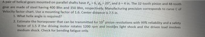 A pair of helical gears mounted on parallel shafts have P, = 6, d, - 20°, and b= 4 in. The 32-tooth pinion and 48-tooth
gear are made of steel having 400 Bhn and 350 Bhn, respectively. Manufacturing precision corresponds to curve C of
Velocity factor chart. Use a mounting factor of 1.6. Center distance is 7.5 in.
1. What helix angle is required?
2. Estimate the horsepower that can be transmitted for 10 pinion revolutions with 99% reliability and a safety
factor of 1.5 if the driving motor rotates 1200 rpm and involyes light shock and the driven load involves
medium shock. Check for bending fatigue only.
