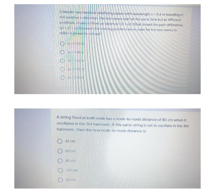 Consider two identical interfering waves with wavelength A= 0.4 m travelling in
the positive x-direction. The two waves start at the same time but at different
positions, x1 and x2 from an observer (x1 > x2). What should the path difference,
AX x1- x2, between the starting positions be in order for the two waves to
differ in phase by ruo rad?
O Ax F1/20 m
O 40
O Ax1/80 m
O Ax1/50n
O Ax1/60m
A string fixed at both ends has a node-to-node distance of 80 cm when it
oscillates in the 3rd harmonic. If this same string is set to oscillate in the 4th
harmonic. then the new node-t
node distance is:
48 cm
60 cm
KO 40 cm
120 cm
80 cm
