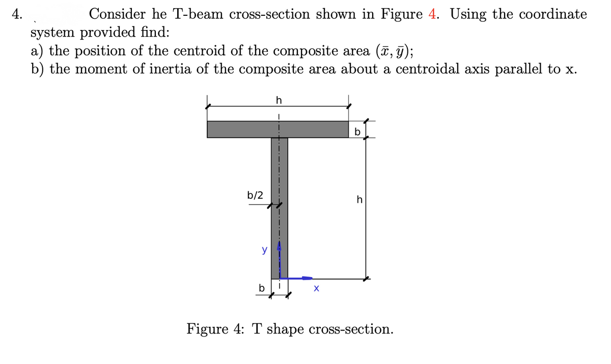 4.
Consider he T-beam cross-section shown in Figure 4. Using the coordinate
system provided find:
a) the position of the centroid of the composite area (ã, 9);
b) the moment of inertia of the composite area about a centroidal axis parallel to x.
b
b/2
h
Figure 4: T shape cross-section.
