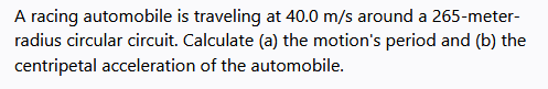 A racing automobile is traveling at 40.0 m/s around a 265-meter-
radius circular circuit. Calculate (a) the motion's period and (b) the
centripetal acceleration of the automobile.
