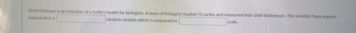 Shell thickness is an indicator of a turtle's health for biologists. A team of biologists studied 10 turtles and measured their shell thicknesses. The variable these experts
measured is a
random variable which is measured in
scale.
