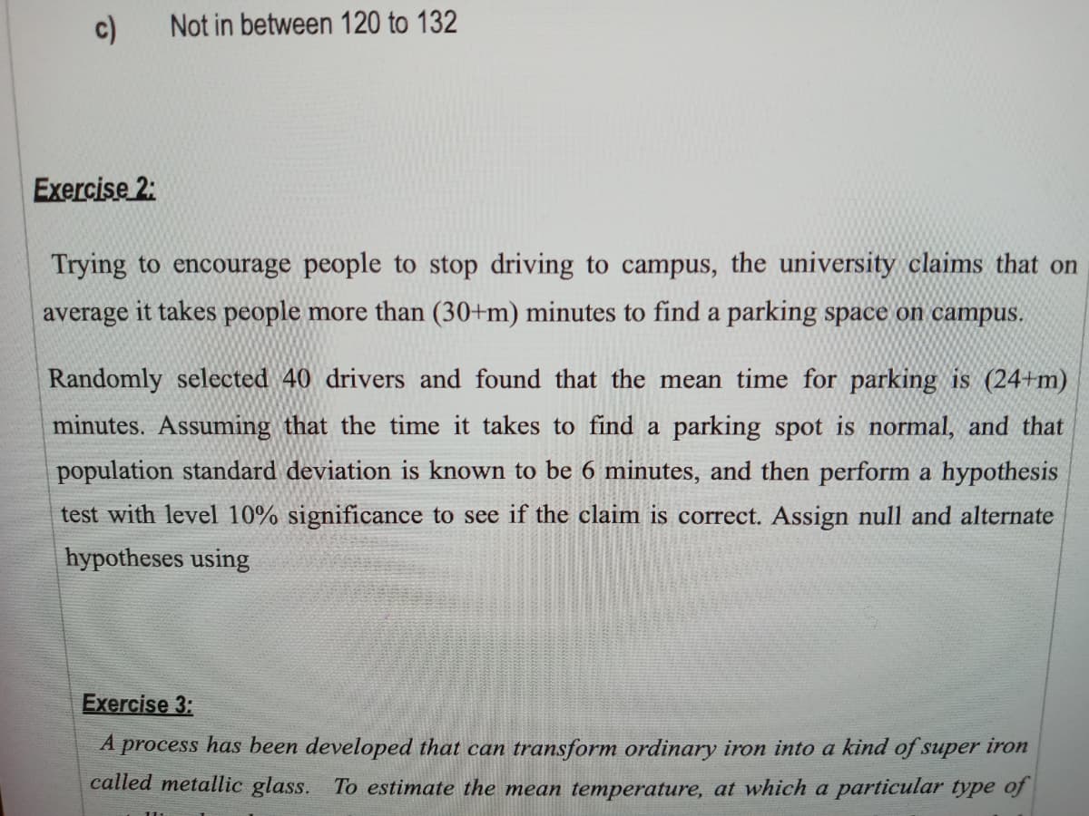 c)
Not in between 120 to 132
Exercise 2:
Trying to encourage people to stop driving to campus, the university claims that on
average it takes people more than (30+m) minutes to find a parking space on campus.
Randomly selected 40 drivers and found that the mean time for parking is (24+m)
minutes. Assuming that the time it takes to find a parking spot is normal, and that
population standard deviation is known to be 6 minutes, and then perform a hypothesis
test with level 10% significance to see if the claim is correct. Assign null and alternate
hypotheses using
Exercise 3:
A process has been developed that can transform ordinary iron into a kind of super iron
called metallic glass. To estimate the mean temperature, at which a particular type of
