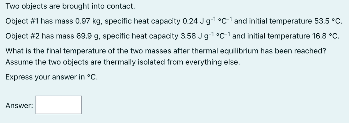 Two objects are brought into contact.
Object #1 has mass 0.97 kg, specific heat capacity 0.24 J g-¹ °C-1 and initial temperature 53.5 °C.
Object #2 has mass 69.9 g, specific heat capacity 3.58 J g-¹ °C-¹ and initial temperature 16.8 °C.
What is the final temperature of the two masses after thermal equilibrium has been reached?
Assume the two objects are thermally isolated from everything else.
Express your answer in °C.
Answer: