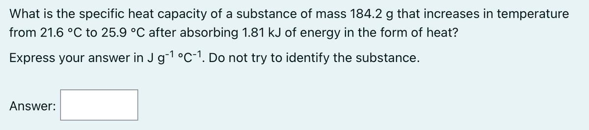 What is the specific heat capacity of a substance of mass 184.2 g that increases in temperature
from 21.6 °C to 25.9 °C after absorbing 1.81 kJ of energy in the form of heat?
Express your answer in J g-¹ °C-1. Do not try to identify the substance.
Answer: