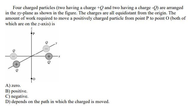 Four charged particles (two having a charge +Q and two having a charge -Q) are arranged
in the xy-plane as shown in the figure. The charges are all equidistant from the origin. The
amount of work required to move a positively charged particle from point P to point O (both of
which are on the z-axis) is
of
