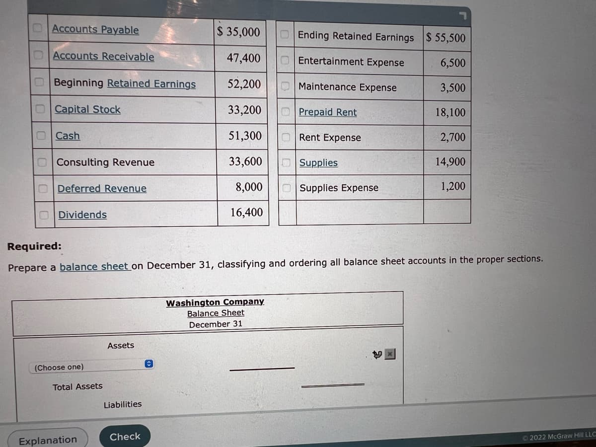 Accounts Payable
DAccounts Receivable
$35,000
Ending Retained Earnings $ 55,500
47,400
O Entertainment Expense
6,500
Beginning Retained Earnings
52,200
Maintenance Expense
3,500
Capital Stock
33,200
Prepaid Rent
18,100
Cash
51,300
Rent Expense
2,700
Consulting Revenue
33,600
Supplies
14,900
Deferred Revenue
8,000
Supplies Expense
1,200
Dividends
16,400
Required:
Prepare a balance sheet on December 31, classifying and ordering all balance sheet accounts in the proper sections.
Washington Company
Balance Sheet
December 31
Assets
t
(Choose one)
Ⓒ2022 McGraw Hill LLC
Total Assets
Explanation
Liabilities
Check
C