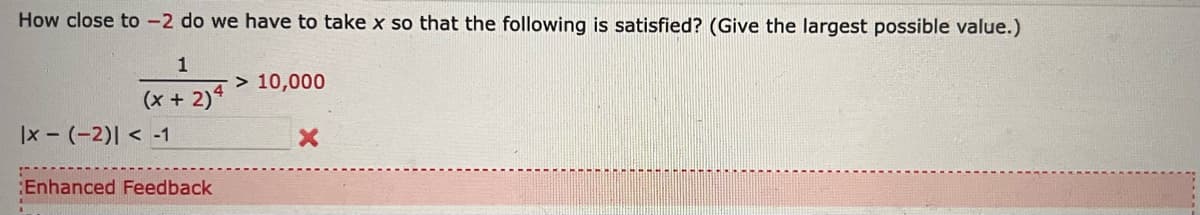 How close to -2 do we have to take x so that the following is satisfied? (Give the largest possible value.)
1
> 10,000
(x + 2)4
|x - (-2)| < -1
Enhanced Feedback
