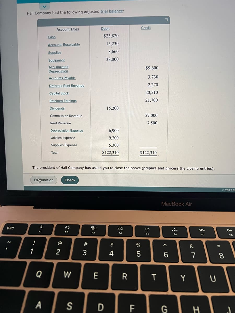 esc
Hall Company had the following adjusted trial balance:
Account Titles
Debit
Cash
$23,820
Accounts Receivable
15,230
Supplies
8,660
Equipment
38,000
Accumulated
$9,600
Depreciation
Accounts Payable
3,730
Deferred Rent Revenue
2,270
Capital Stock
20,510
Retained Earnings
21,700
Dividends
15,200
Commission Revenue
57,000
Rent Revenue
7,500
Depreciation Expense
6,900
Utilities Expense
9,200
Supplies Expense
5,300
Total
$122,310
$122,310
The president of Hall Company has asked you to close the books (prepare and process the closing entries).
Exanation
Check
MacBook Air
:0
F2
F4
!
1
2
Q
W
A S
#3
80
F3
E
D
$
4
R
F
Credit
%
5
F5
T
< 6
 ݂ܵ܀
F6
&
7
JA
F7
Y
G TH
* 00
U
Ⓒ2022 M
DII
8