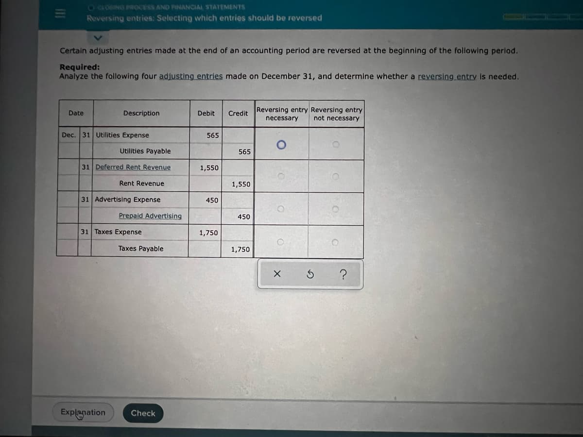 ### Reversing Entries: Determining the Need for Reversing Entries

**Objective:**
Identify which adjusting entries made at the end of an accounting period are to be reversed at the beginning of the following period.

**Task:**
Analyze the following four adjusting entries made on December 31 and determine whether a reversing entry is needed.

**Adjusting Entries:**

| Date      | Description          | Debit  | Credit | Reversing Entry Necessary | Reversing Entry Not Necessary |
|-----------|-----------------------|--------|--------|----------------------------|--------------------------------|
| Dec. 31   | Utilities Expense     | $565   |        |                            |                                |
|           | Utilities Payable     |        | $565   |               ○            |                ○              |
| 31        | Deferred Rent Revenue | $1,550 |        |                            |                                |
|           | Rent Revenue          |        | $1,550 |               ○            |                ○              |
| 31        | Advertising Expense   | $450   |        |                            |                                |
|           | Prepaid Advertising   |        | $450   |               ○            |                ○              |
| 31        | Taxes Expense         | $1,750 |        |                            |                                |
|           | Taxes Payable         |        | $1,750 |               ○            |                ○              |

#### Notes:
- A reversing entry is an entry made at the beginning of the reporting period to reverse or cancel adjusting journal entries made at the end of the previous period.
- Reversing entries are optional and are generally performed to simplify the recording of transactions in the new period.
  
##### Detailed Instructions:
1. **Identify Adjustments:**
   - Assess the nature of each adjusting entry.
   - Determine if the entry involves accruals or deferrals.

2. **Determine Reversibility:**
   - If the entry involves accrued expenses or revenues (like Utilities Payable or Rent Revenue), a reversing entry is usually necessary.
   - For entries involving prepayments (such as Advertising Expense or Prepaid Advertising), it could depend on company policy or specific use cases.

3. **Mark Necessity:**
   - Indicate in the appropriate column ("Reversing Entry Necessary" or "Reversing Entry Not Necessary").

##### Practical Example:
   Consider the adjusting entry for Utilities Expense of $565 and Utilities Payable of $565. Since this involves an accrued expense