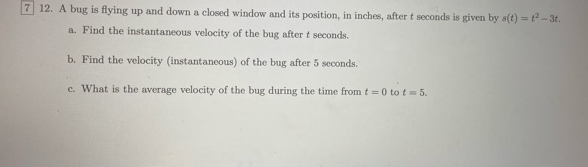 7 12. A bug is flying up and down a closed window and its position, in inches, after t seconds is given by s(t) = t² – 3t.
a. Find the instantaneous velocity of the bug after t seconds.
b. Find the velocity (instantaneous) of the bug after 5 seconds.
c. What is the average velocity of the bug during the time from t = 0 to t = 5.
