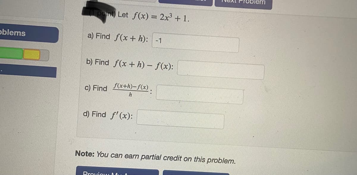 Let f(x) = 2x' + 1.
oblems
a) Find f(x + h): -1
b) Find f(x +h) – f(x):
c) Find +h)-S(x).
h
d) Find f'(x):
Note: You can earn partial credit on this problem.
Proviow M.
