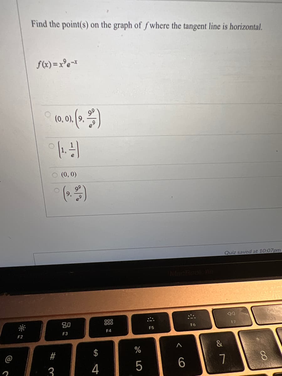 Find the point(s) on the graph of f where the tangent line is horizontal.
f(x) = x°e*
(0, 0), 9,
O (0, 0)
99
9.
Quiz saved at 10:07pm
80
000
00
F7
F5
F6
F3
F4
F2
&
%
@
3.
4
5
7
8.
%24
