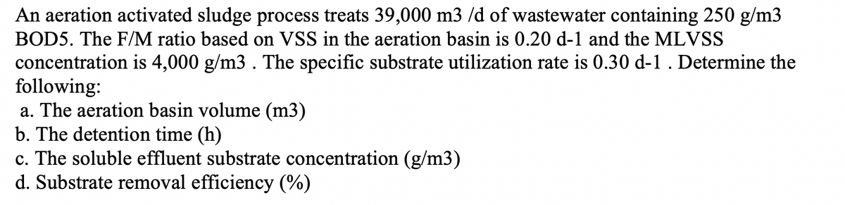An aeration activated sludge process treats 39,000 m3 /d of wastewater containing 250 g/m3
BOD5. The F/M ratio based on VSS in the aeration basin is 0.20 d-1 and the MLVSS
concentration is 4,000 g/m3. The specific substrate utilization rate is 0.30 d-1 . Determine the
following:
a. The aeration basin volume (m3)
b. The detention time (h)
c. The soluble effluent substrate concentration (g/m3)
d. Substrate removal efficiency (%)