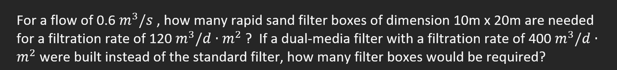 3
For a flow of 0.6 m³/s, how many rapid sand filter boxes of dimension 10m x 20m are needed
for a filtration rate of 120 m³ /d · m² ? If a dual-media filter with a filtration rate of 400 m³/d ·
m² were built instead of the standard filter, how many filter boxes would be required?