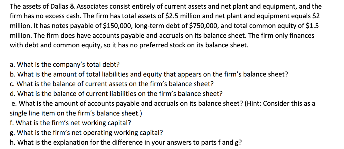 The assets of Dallas & Associates consist entirely of current assets and net plant and equipment, and the
firm has no excess cash. The firm has total assets of $2.5 million and net plant and equipment equals $2
million. It has notes payable of $150,000, long-term debt of $750,000, and total common equity of $1.5
million. The firm does have accounts payable and accruals on its balance sheet. The firm only finances
with debt and common equity, so it has no preferred stock on its balance sheet.
a. What is the company's total debt?
b. What is the amount of total liabilities and equity that appears on the firm's balance sheet?
c. What is the balance of current assets on the firm's balance sheet?
d. What is the balance of current liabilities on the firm's balance sheet?
e. What is the amount of accounts payable and accruals on its balance sheet? (Hint: Consider this as a
single line item on the firm's balance sheet.)
f. What is the firm's net working capital?
g. What is the firm's net operating working capital?
h. What is the explanation for the difference in your answers to parts f and g?