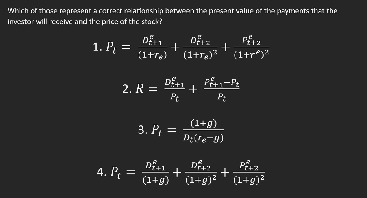 ### Understanding the Relationship Between Present Value of Payments and Stock Price

In finance, the price of a stock is often evaluated in terms of the present value of expected future payments. Here are four equations that attempt to model this relationship. Let’s examine each one:

1. \( \mathbf{P_t = \dfrac{D_{t+1}^e}{(1 + r_e)} + \dfrac{D_{t+2}^e}{(1 + r_e)^2} + \dfrac{P_{t+2}^e}{(1 + r_e)^2}} \)

   This equation states that the price of the stock today (\(P_t\)) is equal to the sum of the present value of expected dividends (\(D_{t+1}^e\), \(D_{t+2}^e\)) and the present value of the expected price of the stock in the future (\(P_{t+2}^e\)), all discounted back at the required rate of return (\(r_e\)).

2. \( \mathbf{R = \dfrac{D_{t+1}^e}{P_t} + \dfrac{P_{t+1}^e - P_t}{P_t}} \)

   This formula is representative of the expected return (\(R\)). It expresses the return as the sum of the dividend yield (\(\dfrac{D_{t+1}^e}{P_t}\)) and the capital gains yield (\(\dfrac{P_{t+1}^e - P_t}{P_t}\)).

3. \( \mathbf{P_t = \dfrac{(1 + g)}{D_t (r_e - g)}} \)

   This equation is incorrect in its current form. Typically, we have the Gordon Growth Model where \(P_t = \dfrac{D_{t+1}}{(r_e - g)}\), which represents the stock price given a constant growth rate (\(g\)) of dividends.

4. \( \mathbf{P_t = \dfrac{D_{t+1}^e}{(1 + g)} + \dfrac{D_{t+2}^e}{(1 + g)^2} + \dfrac{P_{t+2}^e}{(1 + g)^2}} \)

    This equation uses