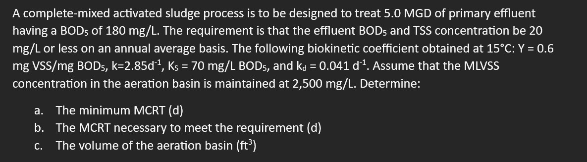 A complete-mixed activated sludge process is to be designed to treat 5.0 MGD of primary effluent
having a BOD5 of 180 mg/L. The requirement is that the effluent BOD5 and TSS concentration be 20
mg/L or less on an annual average basis. The following biokinetic coefficient obtained at 15°C: Y = 0.6
mg VSS/mg BOD5, k=2.85d-¹, Ks = 70 mg/L BOD5, and kå = 0.041 d¹¹. Assume that the MLVSS
concentration in the aeration basin is maintained at 2,500 mg/L. Determine:
a. The minimum MCRT (d)
b. The MCRT necessary to meet the requirement (d)
C. The volume of the aeration basin (ft³)