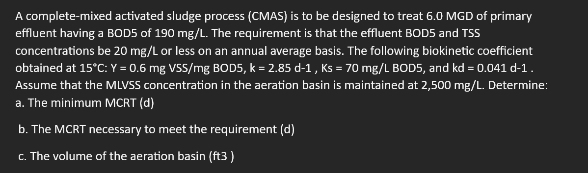 A complete-mixed activated sludge process (CMAS) is to be designed to treat 6.0 MGD of primary
effluent having a BOD5 of 190 mg/L. The requirement is that the effluent BOD5 and TSS
concentrations be 20 mg/L or less on an annual average basis. The following biokinetic coefficient
obtained at 15°C: Y = 0.6 mg VSS/mg BOD5, k = 2.85 d-1, Ks = 70 mg/L BOD5, and kd = 0.041 d-1.
Assume that the MLVSS concentration in the aeration basin is maintained at 2,500 mg/L. Determine:
a. The minimum MCRT (d)
b. The MCRT necessary to meet the requirement (d)
c. The volume of the aeration basin (ft3)