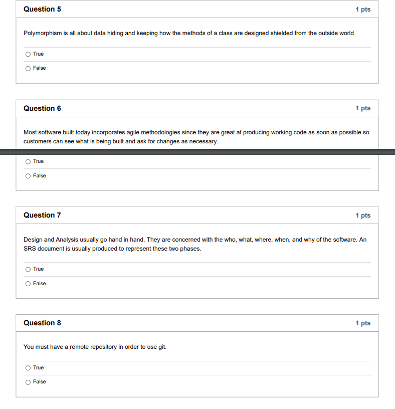 Question 5
1 pts
Polymorphism is all about data hiding and keeping how the methods of a class are designed shielded from the outside world
True
False
Question 6
1 pts
Most software built today incorporates agile methodologies since they are great at producing working code as soon as possible so
customers can see what is being built and ask for changes as necessary.
True
False
Question 7
1 pts
Design and Analysis usually go hand in hand. They are concerned with the who, what, where, when, and why of the software. An
SRS document is usually produced to represent these two phases.
True
False
Question 8
1 pts
You must have a remote repository in order to use git.
True
O False
