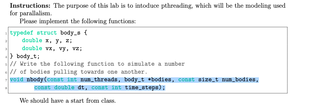 Instructions: The purpose of this lab is to intoduce pthreading, which will be the modeling used
for parallalism.
Please implement the following functions:
1 typedef struct body_s {
double x, y, z;
double vx, vy, vz;
} body_t;
5// Write the following function to simulate a number
6// of bodies pulling towards one another.
7 void nbody(const int num_threads, body_t *bodies, const size_t num_bodies,
const double dt, const int time_steps);
We should have a start from class.
