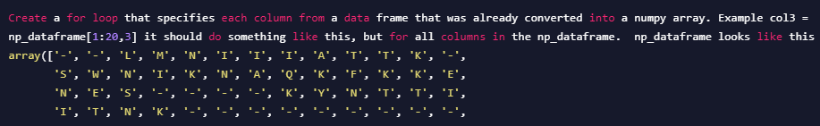 Create a for loop that specifies each column from a data frame that was already converted into a numpy array. Example col3 =
np_dataframe[1:20,3] it should do something like this, but for all columns in the np_dataframe. np_dataframe looks like this
array(['-', '-', 'L', 'M', 'N', 'I', 'I', 'I', 'A', 'T', 'T',
'K', '-',
'S', 'W', 'N', 'I', 'K', 'N', 'A', 'Q', 'K', 'F', 'K', 'K',
'E',
'N', 'E', 's',
'K', 'Y', 'N',
I', 'T', 'I',
'I', 'T', 'N',
