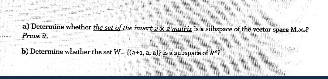 a) Determine whether the set of the invert 2 X 2 matrix is a subspace of the vector space Max2?
Prove it.
b) Determine whether the set W= {(a+1, a, a)} is a subspace of R
