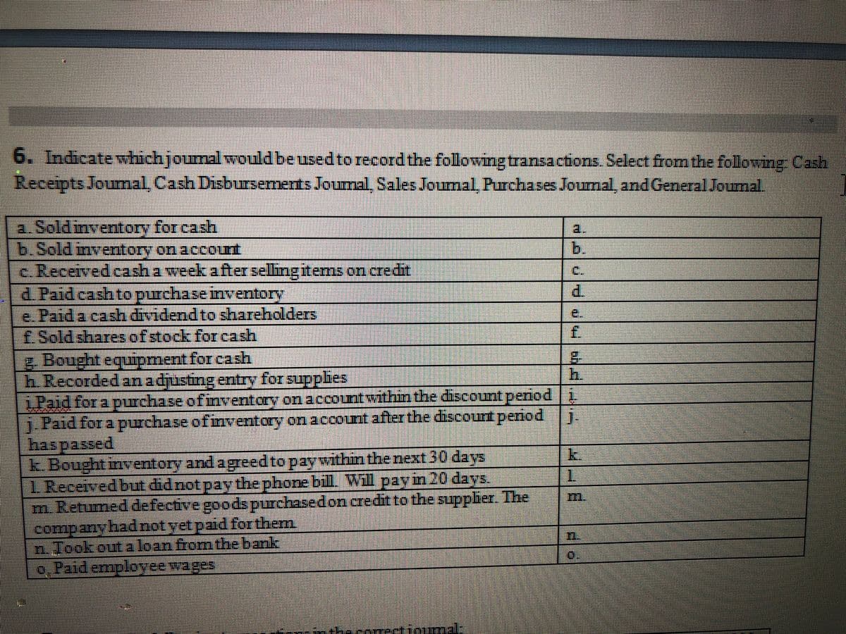 6. Indicatewhichjoumal would beusedto record the following transactions. Select from the followirng Cash
Receipts Joumal Cash Disbursements Joumal, Sales Joumal Purchases Jourmal, and General Journal.
a. Sold inventory for cash
b.Sold inventory on account
c Received cash a week after selling items on credit
d Paid cash to purchase inventory
e.Paid a cash dividend to shareholders
£Sold sharesofstock for cash
a.
b.
C.
d.
e.
f.
2. Bought equipment forcash
h Recorded anadjusting entry for supplies
iPaid for a purchase of inventory on accontwithin the discount period i
j Paid for a purchase ofinventory on account after the discount period
haspassed,
k. Bought inventory and agreed to paywithin the next 30 days
1 Receivedbut didnot pay the phone bill. Will pay in 20 days.
m Retumed defective goods purchasedon credit to the supplier. The
companyhadnotyet paid for them
n. Jook out a loan fromthe bank
o. Paid employeewages
h.
k.
1.
1.
theconetinumalt

