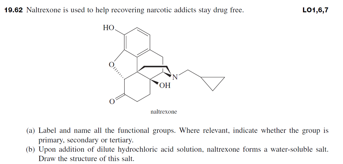 19.62 Naltrexone is used to help recovering narcotic addicts stay drug free.
HO
O
OH
naltrexone
LO1,6,7
(a) Label and name all the functional groups. Where relevant, indicate whether the group is
primary, secondary or tertiary.
(b) Upon addition of dilute hydrochloric acid solution, naltrexone forms a water-soluble salt.
Draw the structure of this salt.