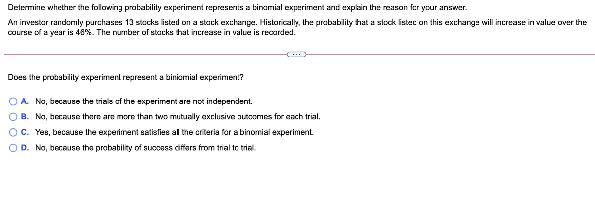 Determine whether the following probability experiment represents a binomial experiment and explain the reason for your answer.
An investor randomly purchases 13 stocks listed on a stock exchange. Historically, the probability that a stock listed on this exchange will increase in value over the
course of a year is 46%. The number of stocks that increase in value is recorded.
Does the probability experiment represent a biniomial experiment?
A. No, because the trials of the experiment are not independent.
B. No, because there are more than two mutually exclusive outcomes for each trial.
C. Yes, because the experiment satisfies all the criteria for a binomial experiment.
D. No, because the probability of success differs from trial to trial.
O O O
