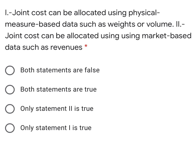 1.-Joint cost can be allocated using physical-
measure-based data such as weights or volume. II.-
Joint cost can be allocated using using market-based
data such as revenues
Both statements are false
Both statements are true
O Only statement II is true
) Only statement I is true
