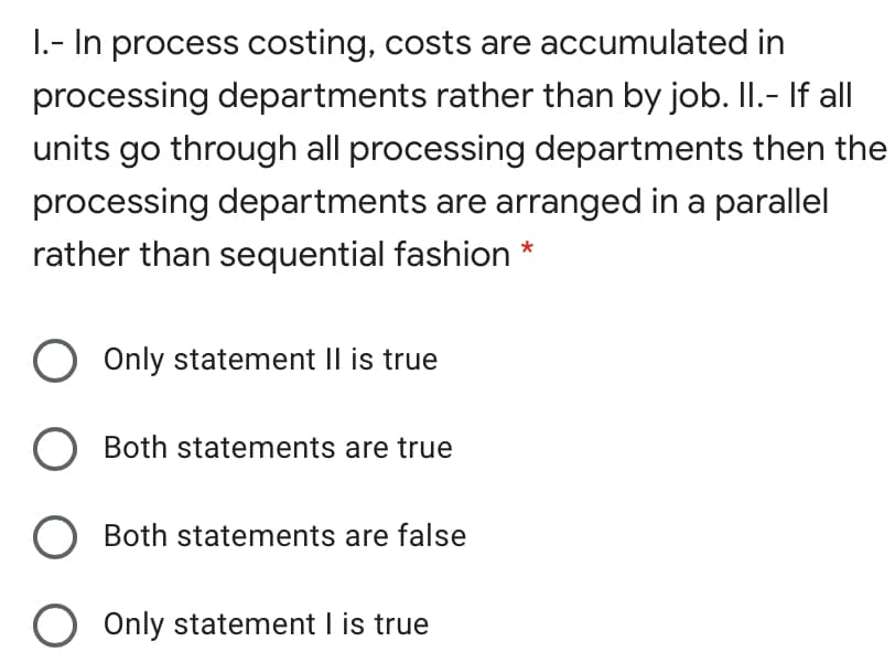 1.- In process costing, costs are accumulated in
processing departments rather than by job. II.- If all
units go through all processing departments then the
processing departments are arranged in a parallel
rather than sequential fashion *
Only statement Il is true
O Both statements are true
Both statements are false
Only statement I is true
