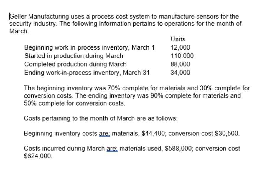 Geller Manufacturing uses a process cost system to manufacture sensors for the
security industry. The following information pertains to operations for the month of
March.
Units
Beginning work-in-process inventory, March 1
Started in production during March
Completed production during March
Ending work-in-process inventory, March 31
12,000
110,000
88,000
34,000
The beginning inventory was 70% complete for materials and 30% complete for
conversion costs. The ending inventory was 90% complete for materials and
50% complete for conversion costs.
Costs pertaining to the month of March are as follows:
Beginning inventory costs are: materials, $44,400; conversion cost $30,500.
Costs incurred during March are: materials used, $588,000; conversion cost
$624,000.
