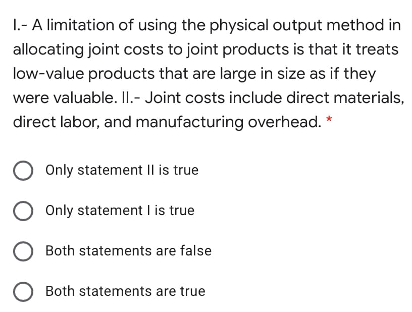 1.- A limitation of using the physical output method in
allocating joint costs to joint products is that it treats
low-value products that are large in size as if they
were valuable. II.- Joint costs include direct materials,
direct labor, and manufacturing overhead.
Only statement Il is true
O
Only statement I is true
O Both statements are false
O Both statements are true
