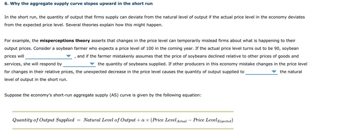 6. Why the aggregate supply curve slopes upward in the short run
In the short run, the quantity of output that firms supply can deviate from the natural level of output if the actual price level in the economy deviates
from the expected price level. Several theories explain how this might happen.
For example, the misperceptions theory asserts that changes in the price level can temporarily mislead firms about what is happening to their
output prices. Consider a soybean farmer who expects a price level of 100 in the coming year. If the actual price level turns out to be 90, soybean
prices will
and if the farmer mistakenly assumes that the price of soybeans declined relative to other prices of goods and
services, she will respond by
the quantity of soybeans supplied. If other producers in this economy mistake changes in the price level
for changes in their relative prices, the unexpected decrease in the price level causes the quantity of output supplied to
the natural
level of output in the short run.
Suppose the economy's short-run aggregate supply (AS) curve is given by the following equation:
Quantity of Output Supplied
= Natural Level of Output + a × (Price Level Actual
Price Level Eapected)
