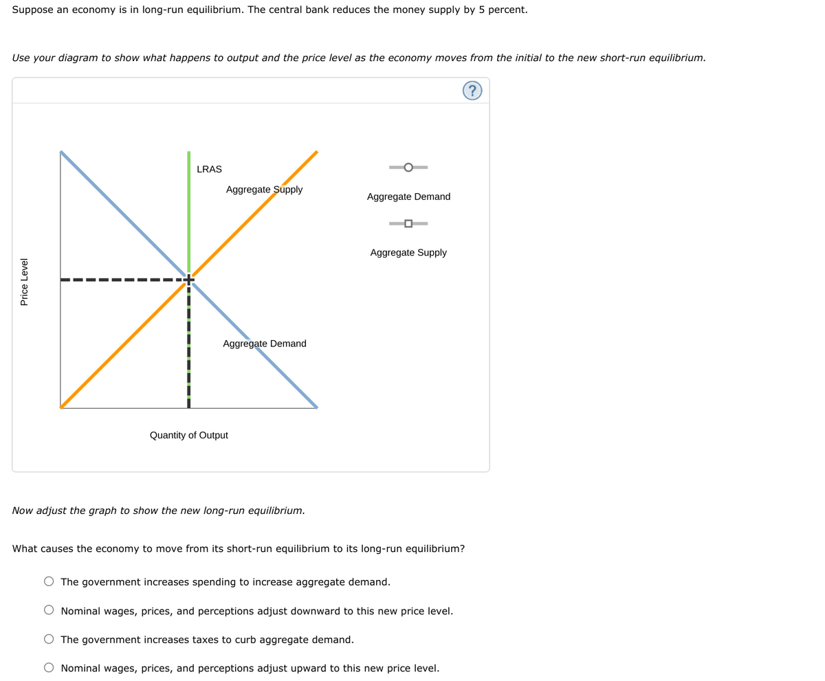 Suppose an economy is in long-run equilibrium. The central bank reduces the money supply by 5 percent.
Use your diagram to show what happens to output and the price level as the economy moves from the initial to the new short-run equilibrium.
LRAS
Aggregate Supply
Aggregate Demand
Aggregate Supply
Aggregate Demand
Quantity of Output
Now adjust the graph to show the new long-run equilibrium.
What causes the economy to move from its short-run equilibrium to its long-run equilibrium?
O The government increases spending to increase aggregate demand.
O Nominal wages, prices, and perceptions adjust downward to this new price level.
O The government increases taxes to curb aggregate demand.
O Nominal wages, prices, and perceptions adjust upward to this new price level.
Price Level
