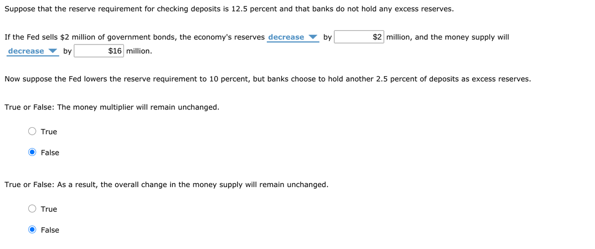 Suppose that the reserve requirement for checking deposits is 12.5 percent and that banks do not hold any excess reserves.
If the Fed sells $2 million of government bonds, the economy's reserves decrease
by
$2 million, and the money supply will
decrease
by
$16 million.
Now suppose the Fed lowers the reserve requirement to 10 percent, but banks choose to hold another 2.5 percent of deposits as excess reserves.
True or False: The money multiplier will remain unchanged.
True
False
True or False: As a result, the overall change in the money supply will remain unchanged.
True
False
