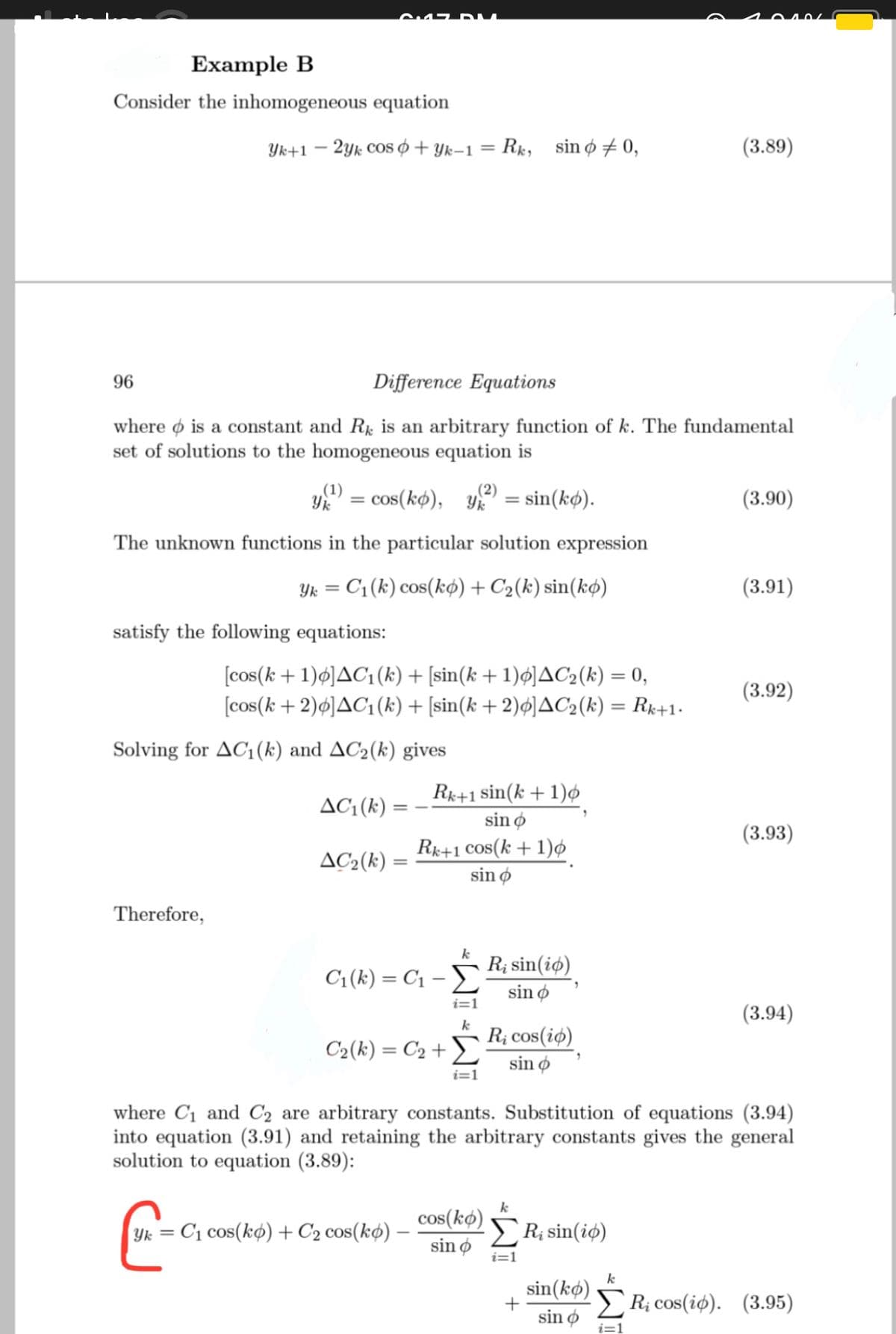 Example B
Consider the inhomogeneous equation
Yk+1 – 2yk coS Ø + Yk–1 = Rx, sinø # 0,
(3.89)
%3D
96
Difference Equations
where o is a constant and R is an arbitrary function of k. The fundamental
set of solutions to the homogeneous equation is
.(1)
%3D
= cos(kø), Yk
(2)
sin(kø).
(3.90)
The unknown functions in the particular solution expression
Yk = C1(k) cos(kø) + C2(k) sin(kø)
(3.91)
satisfy the following equations:
[cos(k+1)ø]AC1(k) + [sin(k + 1)ø]AC2(k) = 0,
[cos(k+ 2)¢]AC1(k) + [sin(k + 2)ø]AC2(k) = Rx+1-
(3.92)
%3D
Solving for AC1(k) and AC2(k) gives
AC: (k) :
Rk+1 sin(k +1)ø
sin o
(3.93)
Rk+1 Cos(k + 1)¢
sin ø
AC2(k) =
Therefore,
k
R; sin(iø)
C1(k) = C1 – E
sin ø
i=1
(3.94)
k
C2(k) = C2 +
R; cos(iø)
sin ø
i=1
where C1 and C2 are arbitrary constants. Substitution of equations (3.94)
into equation (3.91) and retaining the arbitrary constants gives the general
solution to equation (3.89):
k
cos(kø)
sin ø
R; sin(iø)
Yk =
C1 cos(kø) + C2 cos(kø) -
i=1
k
sin(kø)
sin ø
R; cos(iø). (3.95)
