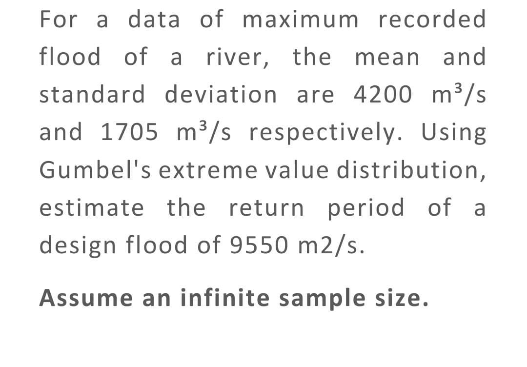 For a data of maximum recorded
flood of a river, the mean
standard deviation are 4200 m³/s
and 1705 m³/s respectively. Using
Gumbel's extreme value distribution,
estimate the return period of a
design flood of 9550 m2/s.
Assume an infinite sample size.
