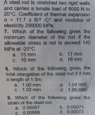 A steel rod Is stretched two rigid walls
and carries a tensile load of 6000 N to
20°C. Coefficient of thermal expansion
a = 11.7 x 10-5 /C and modulus of
elastičity 200000 MPa.
7. Which of the following gives the
minimum diameter of the rod if the
allowable stress is not to exceed 140
MPa at -25°C.
a. 15 mm
C. 16 mm
b. 17 mm
d. 18 mm
8. Which of the following gives the
total elongation of the steel rod if it has
a length of 1.5m.
a. 1.00 mm
С. 1.02 mm
b. 1.04 mm
d. 1.06 mm
9. Which of the following gives the
strain of the steel rod.
a. 0.00067
b. 0.00071
C. 0.00069
d. 0.00073
