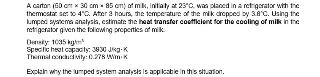 A carton (50 cm x 30 cm x 85 cm) of milk, initially at 23°C, was placed in a refrigerator with the
thermostat set to 4°C. After 3 hours, the temperature of the milk dropped by 3.6°C. Using the
lumped systems analysis, estimate the heat transfer coefficient for the cooling of milk in the
refrigerator given the following properties of milk:
Density: 1035 kg/m³
Specific heat capacity: 3930 J/kg.K
Thermal conductivity: 0.278 W/m·K
Explain why the lumped system analysis is applicable in this situation.
