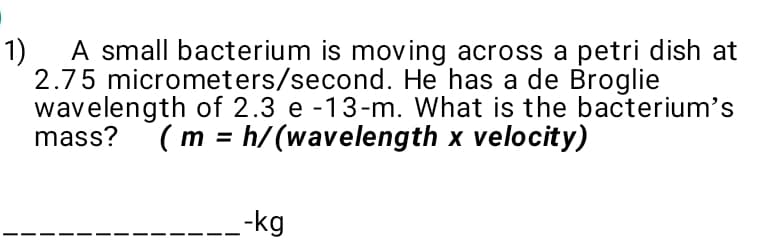 A small bacterium is moving across a petri dish at
2.75 micrometers/second. He has a de Broglie
wavelength of 2.3 e -13-m. What is the bacterium's
mass? (m = h/(wavelength x velocity)
1)
---kg
