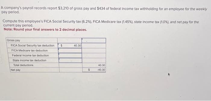 A company's payroll records report $3,210 of gross pay and $434 of federal income tax withholding for an employee for the weekly
pay period.
Compute this employee's FICA Social Security tax (6.2%), FICA Medicare tax (1.45%), state income tax (1.0%), and net pay for the
current pay period.
Note: Round your final answers to 2 decimal places.
Gross pay
FICA Social Security tax deduction $
FICA Medicare tax deduction
Federal income tax deduction
State income tax deduction
Total deductions
Net pay
40.30
$
40.30
-40.30