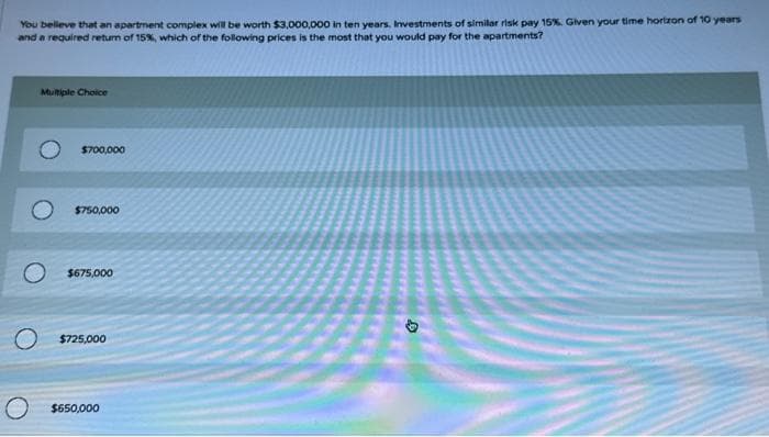 You believe that an apartment complex will be worth $3,000,000 in ten years. Investments of similar risk pay 15%. Given your time horizon of 10 years
and a required return of 15%, which of the following prices is the most that you would pay for the apartments?
Multiple Choice
$700,000
$750,000
$675,000
$725,000
$650,000