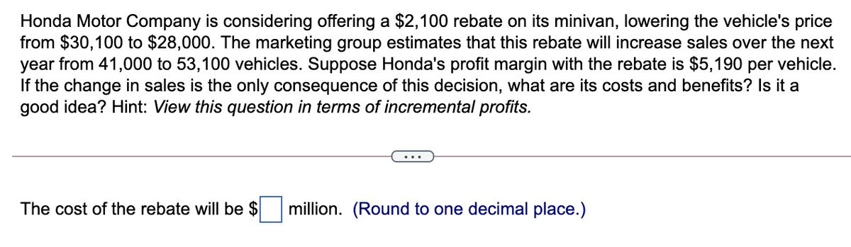 Honda Motor Company is considering offering a $2,100 rebate on its minivan, lowering the vehicle's price
from $30,100 to $28,000. The marketing group estimates that this rebate will increase sales over the next
year from 41,000 to 53,100 vehicles. Suppose Honda's profit margin with the rebate is $5,190 per vehicle.
If the change in sales is the only consequence of this decision, what are its costs and benefits? Is it a
good idea? Hint: View this question in terms of incremental profits.
The cost of the rebate will be $
million. (Round to one decimal place.)