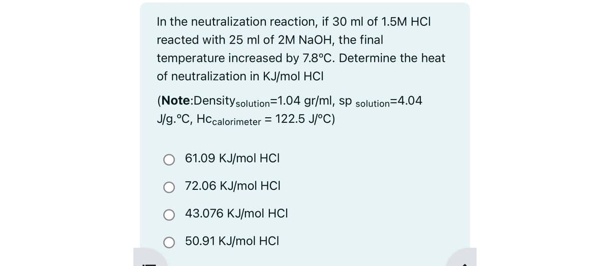 In the neutralization reaction, if 30 ml of 1.5M HCI
reacted with 25 ml of 2M NaOH, the final
temperature increased by 7.8°C. Determine the heat
of neutralization in KJ/mol HCI
(Note:Density solution=1.04 gr/ml, sp solution=4.04
J/g.°C, HCcalorimeter = 122.5 J/°C)
O
61.09 KJ/mol HCI
O 72.06 KJ/mol HCI
43.076 KJ/mol HCI
O 50.91 KJ/mol HCI