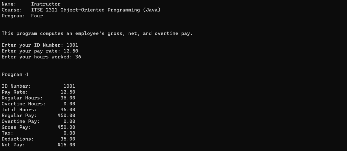 Name:
Instructor
Course: ITSE 2321 Object-Oriented Programming (Java)
Program: Four
This program computes an employee's gross, net, and overtime pay.
Enter your ID Number: 1001
Enter your pay rate: 12.50
Enter your hours worked: 36
Program 4
ID Number:
Pay Rate:
Regular Hours:
Overtime Hours:
Total Hours:
Regular Pay:
Overtime Pay:
Gross Pay:
Tax:
Deductions:
Net Pay:
1001
12.50
36.00
0.00
36.00
450.00
0.00
450.00
0.00
35.00
415.00