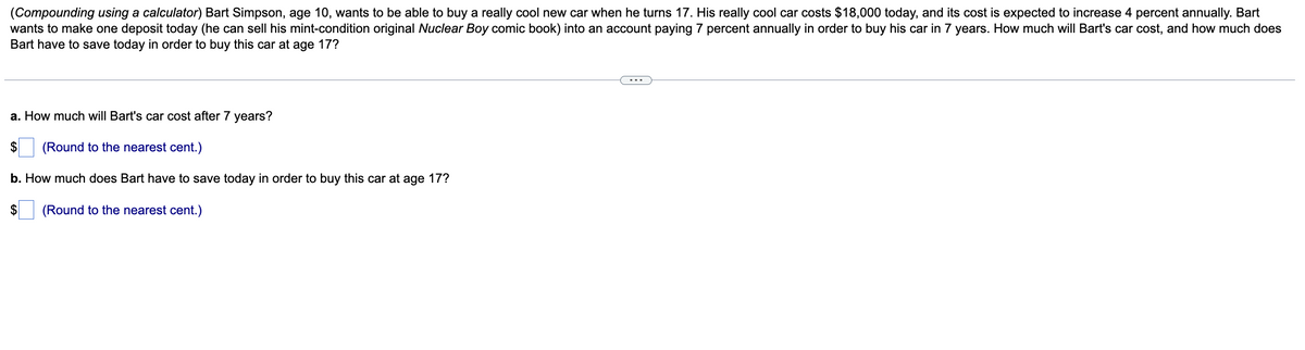 (Compounding using a calculator) Bart Simpson, age 10, wants to be able to buy a really cool new car when he turns 17. His really cool car costs $18,000 today, and its cost is expected to increase 4 percent annually. Bart
wants to make one deposit today (he can sell his mint-condition original Nuclear Boy comic book) into an account paying 7 percent annually in order to buy his car in 7 years. How much will Bart's car cost, and how much does
Bart have to save today in order to buy this car at age 17?
a. How much will Bart's car cost after 7 years?
$ (Round to the nearest cent.)
b. How much does Bart have to save today in order to buy this car at age 17?
$ (Round to the nearest cent.)