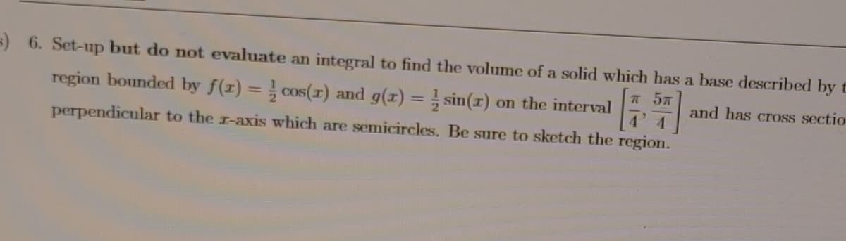 =) 6. Set-up but do not evaluate an integral to find the volume of a solid which has a base described by t
A 57
region bounded by f(r) = cos(x) and g(r) = sin(r) on the interval
4'4
and has cross sectio
perpendicular to the r-axis which are semicircles. Be sure to sketch the region.
