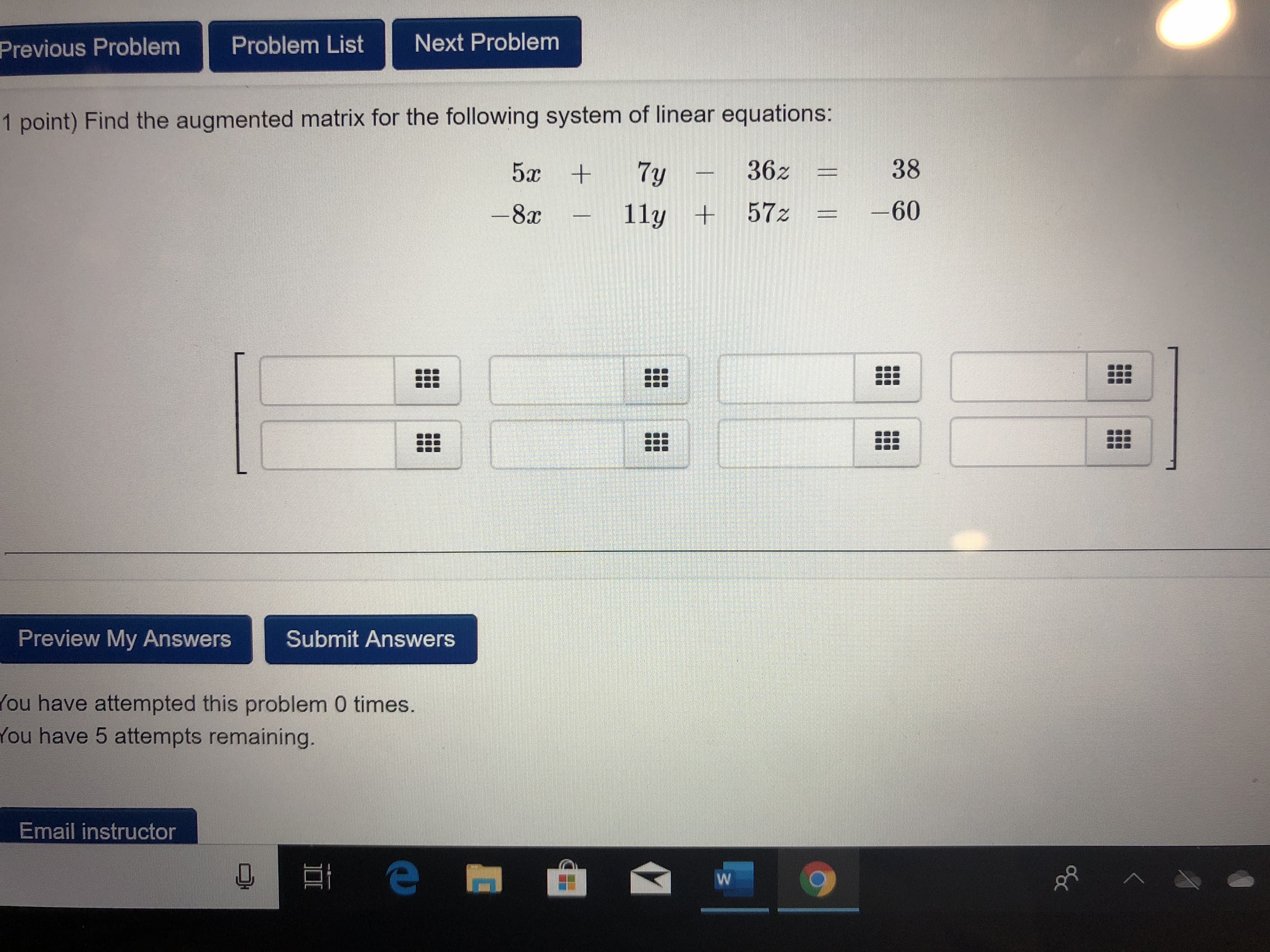 Next Problem
Problem List
Previous Problem
1 point) Find the augmented matrix for the following system of linear equations:
38
362
5c +
7y
-60
+57z
11y
-8x
Preview My Answers
Submit Answers
ou have attempted this problem 0 times.
You have 5 attempts remaining.
Email instructor
W
l
